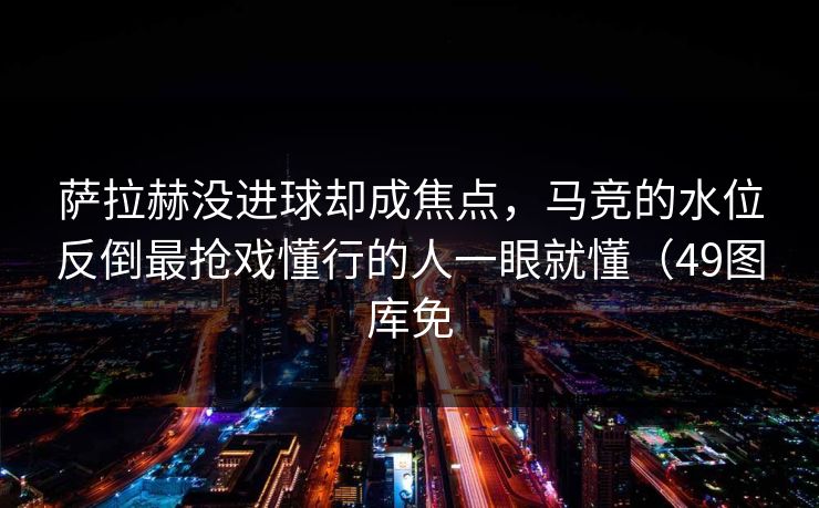 萨拉赫没进球却成焦点，马竞的水位反倒最抢戏懂行的人一眼就懂（49图库免
