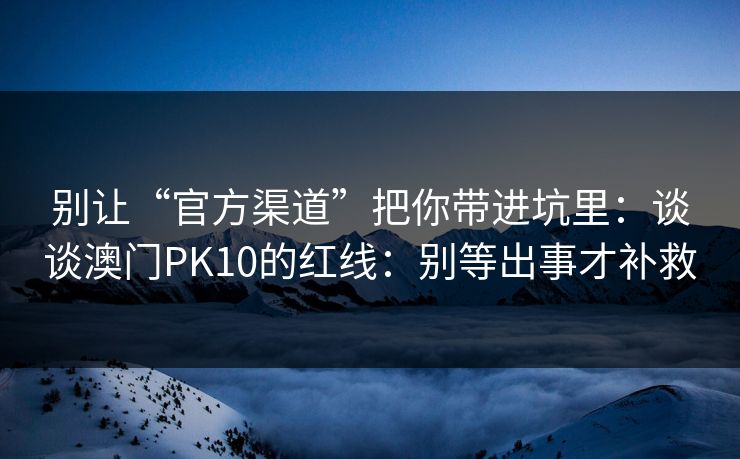 别让“官方渠道”把你带进坑里：谈谈澳门PK10的红线：别等出事才补救