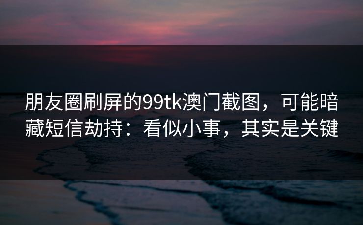 朋友圈刷屏的99tk澳门截图，可能暗藏短信劫持：看似小事，其实是关键
