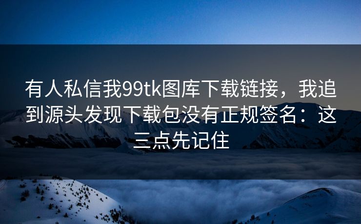 有人私信我99tk图库下载链接，我追到源头发现下载包没有正规签名：这三点先记住