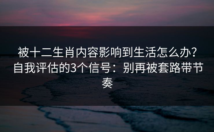 被十二生肖内容影响到生活怎么办？自我评估的3个信号：别再被套路带节奏