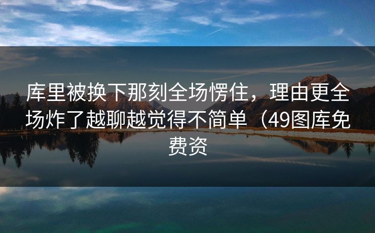 库里被换下那刻全场愣住，理由更全场炸了越聊越觉得不简单（49图库免费资