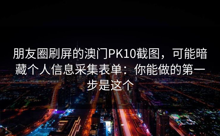 朋友圈刷屏的澳门PK10截图，可能暗藏个人信息采集表单：你能做的第一步是这个