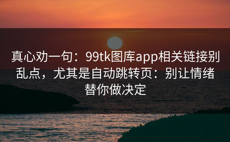 真心劝一句：99tk图库app相关链接别乱点，尤其是自动跳转页：别让情绪替你做决定