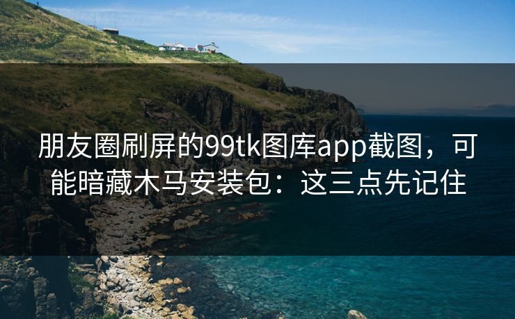 朋友圈刷屏的99tk图库app截图，可能暗藏木马安装包：这三点先记住