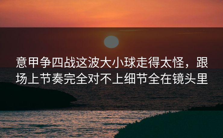 意甲争四战这波大小球走得太怪，跟场上节奏完全对不上细节全在镜头里